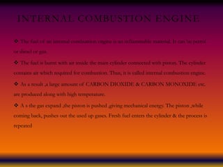 INTERNAL COMBUSTION ENGINE
 The fuel of an internal combustion engine is an inflammable material. It can be petrol
or diesel or gas.
 The fuel is burnt with air inside the main cylinder connected with piston. The cylinder
contains air which required for combustion. Thus, it is called internal combustion engine.
 As a result ,a large amount of CARBON DIOXIDE & CARBON MONOXIDE etc.
are produced along with high temperature.
 A s the gas expand ,the piston is pushed ,giving mechanical energy. The piston ,while
coming back, pushes out the used up gases. Fresh fuel enters the cylinder & the process is
repeated
 