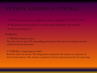 PETROL ENGINE(4-STROKE)
 This is also called an Otto engine since this was designed by N.A.Otto in 1876.
 The petrol from the tank goes to a device called carburettor. The petrol-air
mixture is produced in it.
WORKING
1st STROKE: (Intake stroke):
The inlet valve is open. The descending piston draws fresh petrol-air mixture into the
cylinder from the carburettor
2nd STROKE: (compressipon stroke):
Both the valves are closed. The rising piston compresses the mixture to a pressure of
about 8 atmospheres .The mixture is ignited by electric spark produced by the spark plug
 