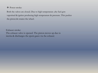  Power stroke:
Both the valves are closed. Due to high temperature ,the fuel gets
vaporised & ignites producing high temperature & pressure. This pushes
the piston & rotates the wheel.
Exhaust stroke:
The exhaust valve is opened. The piston moves up due to
inertia & discharges the spent gases via the exhaust
 