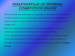 DISADVANTAGE OF INTERNAL
COMBUSTION ENGINE
 The most important disadvantage of using a petrol or diesel engine is that it emits a lot
of carbon di oxide & carbon monoxide gases which causes environmental degradation
,increase in global worming, depletion of ozone layer & various health disorders for the
transport users
 So one of the best way is to minimize co2 emission & people are practising it by
undergoing emission test for their vehicles. But that alone is not enough.
 For achieving this we have to either use non conventional sources like solar powered
vehicles, electricity powered or the best is cycling, but people would not afford to it.
 Finally, now we are introducing you to a renewable & cheap source of fuel - Pongamia
Pinnata.
 