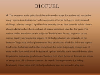 BIOFUEL
 The awareness at the policy level about the need to adopt low carbon and sustainable
energy option is an indicator of wider acceptance of by far the biggest environmental
challenge - climate change. Liquid biofuels primarily due to their potential role in climate
change adaptation have been a subject of intense discussion since last few years. The
various studies world over on the subject of biofuels have focused in general on the
various negative environmental impacts of biofuel production and especially on the
impact of large scale biofuel plantation on food production, which has led to the popular
food versus fuel debate and further research on this topic. Surprisingly enough most of
these studies have overlooked the feedstock options available in the vast and diverse plant
kingdom for sustainable production of biofuels even when the use of biomass as a source
of energy is as old as human existence. As a result, the opportunities for linking
biodiversity conservation with biofuel productions were also missed in a big way.
 