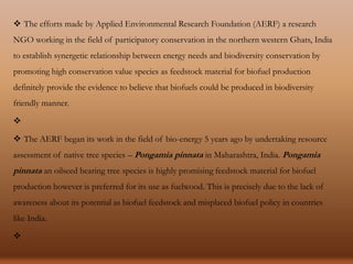  The efforts made by Applied Environmental Research Foundation (AERF) a research
NGO working in the field of participatory conservation in the northern western Ghats, India
to establish synergetic relationship between energy needs and biodiversity conservation by
promoting high conservation value species as feedstock material for biofuel production
definitely provide the evidence to believe that biofuels could be produced in biodiversity
friendly manner.

 The AERF began its work in the field of bio-energy 5 years ago by undertaking resource
assessment of native tree species – Pongamia pinnata in Maharashtra, India. Pongamia
pinnata an oilseed bearing tree species is highly promising feedstock material for biofuel
production however is preferred for its use as fuelwood. This is precisely due to the lack of
awareness about its potential as biofuel feedstock and misplaced biofuel policy in countries
like India.

 