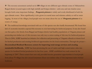  The resource assessment carried out in 150 villages in two different agro-climatic zones of Maharashtra-
Raigad district (coastal region with high rainfall) and Solapur district ( arid zone and rain shadow area)
brought forth some important findings. Pongamia pinnata is widely and evenly distributed in both the
agro-climatic zones. More significantly, it also grows in coastal areas and tolerates salinity as well as water
logging. In most of the villages, local people were not aware about the use of Pongamia pinnata oil as
source of energy.
 The traditional knowledge associated with use of this species was also hardly documented. We found that
lack of economic incentive exposed this resource to over harvesting for fuelwood purpose. It was also found
out that quite a few blocks from Raigad and Solapur district had healthy populations of Pongamia pinnata and
promoting non-timber use of this resource was only way to arrest cutting of this tree for fuelwood purpose.
Thus in 2006, AERF launched an initiative for collection and processing of Pongamia oilseeds at cluster level
for biofuel production and creating livelihood opportunities for the local communities. Through the project –
Decentralised Biodiesel Resource centers for improving rural energy services and creating
sustainable livelihoods, AERF has been promoting the use of native and high conservation value tree
species for localized biofuel production for last four years. AERF established two such centers by the
beginning of 2007. These centers have not only provided income generation opportunities to local people
from about 70 villages but also created awareness about non-timber value of this important native biofuel
feedstock.
 