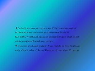  So finally the basic idea of us is to tell YOU that these seeds of
PONGEMIA tree can be used to extract oil for the use of
RUNNING VEHICLES instead of using petrol/diesel which do not
oxidise completely & which are expensive
 These oils are cheaply available & eco friendly. So poor people can
easily afford it to buy .(1 litre of Pongemia oil costs about 35 rupees.)
 