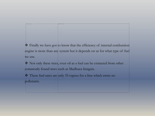  Finally we have got to know that the efficiency of internal combustion
engine is more than any system but it depends on us for what type of fuel
we use.
 Not only these trees, even oil as a fuel can be extracted from other
commonly found trees such as Madhuca Insignis.
 These fuel rates are only 35 rupees for a litre which emits no
pollutants.
 