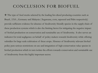 CONCLUSION FOR BIOFUEL
 The type of feed stocks selected by the leading bio-diesel producing countries such as
Brazil , USA , Germany and Malaysia ( Sugarcane, corn, rapeseed and Palm respectively)
provide sufficient evidence for absence of biodiversity friendly species in the supply chain of
these production systems which is also the limiting factor for mitigating the negative impact
of biofuel production on conservation and sustainable use of biodiversity. It also serves an
indicator for total negligence on behalf of policy makers towards biodiversity while offering
subsidies for large scale cultivation of these crops. Absence of biodiversity relevant biofuel
policy puts serious restrictions on use and integration of high conservation value species in
biofuel production which in turn isolate the efforts towards conservation and sustainable use
of biodiversity from this highly important sector.
 