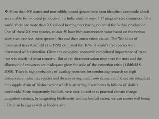  More than 300 native and non-edible oilseed species have been identified worldwide which
are suitable for biodiesel production. In India which is one of 17 mega diverse countries of the
world, there are more than 200 oilseed bearing trees having potential for biofuel production.
Out of these 200 tree species, at least 50 have high conservation value based on the various
ecosystem services these species offer and their conservation status. The World list of
threatened trees (Oldfield et al 1998) estimated that 10% of world’s tree species were
threatened with extinction. Given the ecological, economic and cultural importance of trees
this was clearly of great concern. But as yet the conservation responses for trees and the
allocation of resources are inadequate given the scale of the extinction crisis ( Oldfield S.
2008). There is high probability of availing resources for conducting research on high
conservation value tree species and thereby saving them from extinction if these are integrated
into supply chain of biofuel sector which is attracting investments in billions of dollars
worldwide. More importantly, biofuels have been looked at as practical climate change
mitigation strategy, by integrating biodiversity into the biofuel sector; we can ensure well being
of human beings as well as biodiversity.
 