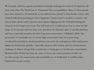  Currently 1,002 tree species are listed as Critically Endangered on the IUCN Red List, 26
more than when The World List of Threatened Trees was published. Many of these species
have been reduced to 50 individuals in the wild and may already be functionally extinct, with
isolated individuals persisting in forest fragments. Urgent action is needed to conserve and
restore these species and to prevent more species slipping into the Critically Endangered
category. In the longer term issues that will need to be considered are how to value the full
range of services provided by trees, over and above the financial value of specific products,
and how to provide incentives for their long-term conservation ( Oldfield S. 2008). The
promotion of sustainable use of certain high conservation value trees possessing
considerable potential for biofuel production can create the multiplicator effect and positive
impact for biodiversity globally. Especially, because while dealing with the environmental
challenge of climate change little consideration is being given to biodiversity conservation.
Biofuels which till date has been the cause of worry for conservationists actually can
provide avenues for conservation and sustainable use of biodiversity if suitable policy
frameworks are put in place.
 