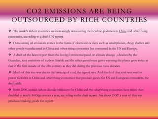 CO2 EMISSIONS ARE BEING
OUTSOURCED BY RICH COUNTRIES
 The world's richest countries are increasingly outsourcing their carbon pollution to China and other rising
economies, according to a draft UN report.
 Outsourcing of emissions comes in the form of electronic devices such as smartphones, cheap clothes and
other goods manufactured in China and other rising economies but consumed in the US and Europe.
 A draft of the latest report from the intergovernmental panel on climate change , obtained by the
Guardian, says emissions of carbon dioxide and the other greenhouse gases warming the planet grew twice as
fast in the first decade of the 21st century as they did during the previous three decades.
 Much of that rise was due to the burning of coal, the report says. And much of that coal was used to
power factories in China and other rising economies that produce goods for US and European consumers, the
draft adds.
 Since 2000, annual carbon dioxide emissions for China and the other rising economies have more than
doubled to nearly 14 Giga tonnes a year, according to the draft report. But about 2 GT a year of that was
produced making goods for export.
 