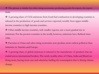  The picture is similar for other rising economies producing goods for export, the report
finds.
 A growing share of CO2 emissions from fossil fuel combustion in developing countries is
released in the production of goods and services exported, notably from upper-middle-
income countries to high-income countries..
 Other middle income countries, with smaller exports, saw a more gradual rise in
emissions. For the poorest countries in the world, however, emissions have flatlined since
1990.
 Factories in China and other rising economies now produce more carbon pollution than
industries in America and Europe.
 A growing share of global emissions is released in the manufacture of products that are
traded across international borders. The newly wealthy elites of China, India and Brazil are
flying more, buying more cars and otherwise fuelling the consumption that is driving climate
change.
 
