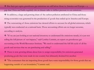  But their per capita greenhouse gas emissions are still below those in America and Europe – a
gap that China and India regularly cite at climate talks to deflect pressure to cut emissions.
 In addition, a large and growing share of the carbon pollution attributed to China and those
rising economies was generated in the production of goods that ended up in America and Europe.
 The outsourcing of those emissions has skewed efforts to account for all global emissions, which
typically was conducted on a national basis. Those accounting efforts are no longer accurate,
according to analysts.
 "If we are just looking at our national inventory to understand the emissions trends, it is just not
telling the full picture of our impacts," said Cynthia Cummis, an expert on greenhouse gas
accounting at the World Resources Institute. "We need to understand the full life cycle of all the
goods and services that we are purchasing and selling."
 There is now growing debate about how to assign responsibility for emissions generated
producing goods that were made in one country but ultimately destined for another.
 "The consumers that are importing those goods have some responsibility for those goods that are
happening outside of our boundaries," Cummis said.
 