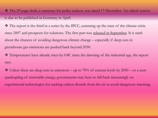  The 29-page draft, a summary for policy makers, was dated 17 December. An edited version
is due to be published in Germany in April.
 The report is the third in a series by the IPCC, summing up the state of the climate crisis
since 2007 and prospects for solutions. The first part was released in September. It is stark
about the chances of avoiding dangerous climate change – especially if deep cuts in
greenhouse gas emissions are pushed back beyond 2030.
 Temperatures have already risen by 0.8C since the dawning of the industrial age, the report
says.
 Unless there are deep cuts in emissions – up to 70% of current levels by 2050 – or a near-
quadrupling of renewable energy, governments may have to fall back increasingly on
experimental technologies for sucking carbon dioxide from the air to avoid dangerous warming.
 