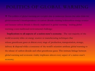 POLITICS OF GLOBAL WARMING
 The politics of global warming are complex due to numerous factors that arise from the
global economy's interdependence on carbon dioxide emitting hydrocarbon energy sources
and because carbon dioxide is directly implicated in global warming - making global
warming a non-traditional environmental challenge:
Implications to all aspects of a nation-state's economy - The vast majority of the
world economy relies on energy sources or manufacturing techniques that
release greenhouse gases at almost every stage of production, transportation, storage,
delivery & disposal while a consensus of the world's scientists attribute global warming to
the release of carbon dioxide and other greenhouse gases. This intimate linkage between
global warming and economic vitality implicates almost every aspect of a nation-state's
economy;
 