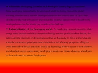  Vulnerable developing countries and developed country legacy emissions -
Some developing nations blame the developed world for having created the global
warming crisis because it was the developed countries that emitted most of the carbon
dioxide over the twentieth century and vulnerable countries perceive that it should be the
developed countries that should pay to address the challenge;
 Industrialization of the developing world - As developing nations industrialize their
energy needs increase and since conventional energy sources produce carbon dioxide, the
carbon dioxide emissions of developing countries are beginning to rise at a time when the
scientific community, global governance institutions and advocacy groups are telling the
world that carbon dioxide emissions should be decreasing. Without access to cost effective
and abundant energy sources many developing countries see climate change as a hindrance
to their unfettered economic development
 