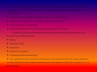  The vast majority of developed countries rely on carbon dioxide emitting energy sources for large
components of their economic activity. Fossil fuel energy generally dominates the following areas of an
OECD economy:
 agriculture (fertilizers, irrigation, ploughing, planting, harvesting, pesticides)
 transportation & distribution (automobiles, shipping, trains, airplanes)
 storage (refrigeration, warehousing)
 national defense (armies, tanks, military aircraft, manufacture of munitions)
In addition, carbon dioxide emitting fossil fuels many times dominate the utilities aspect of an
economy that provide electricity for:
 lighting
 heating & cooling
 refrigeration
 production of products
 computing and telecommunications
 Also, activities like cement production, deforestation, brick production, livestock raising, refrigeration
and other industrial activity contributes greenhouse gases that together are believed to account for 1/3 of
global warming.
 