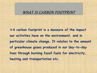 WHAT IS CARBON FOOTPRINT
A carbon footprint is a measure of the impact
our activities have on the environment, and in
particular climate change. It relates to the amount
of greenhouse gases produced in our day-to-day
lives through burning fossil fuels for electricity,
heating and transportation etc.
 