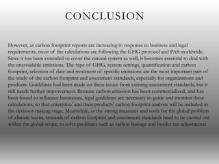 CONCLUSION
However, as carbon footprint reports are increasing in response to business and legal
requirements, most of the calculations are following the GHG protocol and PAS worldwide.
Since it has been extended to cover the natural system as well, it becomes essential to deal with
the unavoidable emissions. The type of GHG, system settings, quantification and carbon
footprint, selection of date and treatment of specific emissions are the most important part of
the study of the carbon footprint and assessment standards, especially for organizations and
products. Guidelines had been made on these issues from existing assessment standards, but it
still needs further improvement. Because carbon emission has been commercialized, and has
been found to influence businesses, legal guidelines are necessary to guide and monitor these
calculations, so that enterprise' and their products' carbon footprint analysis will be included in
the decision-making stage. Meanwhile, as the strong measures and tools for the global problem
of climate warm, research of carbon footprint and assessment standards need to be carried out
within the global scope, to solve problems such as carbon leakage and border-tax adjustments
 
