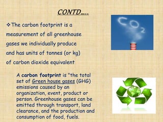 CONTD…..
The carbon footprint is a
measurement of all greenhouse
gases we individually produce
and has units of tonnes (or kg)
of carbon dioxide equivalent
A carbon footprint is "the total
set of Green house gases (GHG)
emissions caused by an
organization, event, product or
person. Greenhouse gases can be
emitted through transport, land
clearance, and the production and
consumption of food, fuels.
 