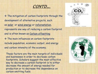 CONTD….
 The mitigation of carbon footprints through the
development of alternative projects, such
as solar or wind energy or reforestation,
represents one way of reducing a carbon footprint
and is often known as Carbon offsetting
 The main influences on carbon footprints
include population, economic output, and energy
and carbon intensity of the economy.
These factors are the main targets of individuals
and businesses in order to decrease carbon
footprints. Scholars suggest the most effective
way to decrease a carbon footprint is to either
decrease the amount of energy needed for
production or to decrease the dependence on
carbon emitting fuels.
 