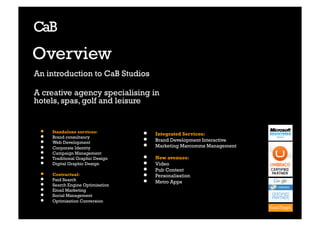 Overview
An introduction to CaB Studios

A creative agency specialising in
hotels, spas, golf and leisure


 •    Standalone services:         •    Integrated Services:
 •    Brand consultancy
                                   • 
 •    Web Development
                                   • 
                                        Brand Development Interactive
 •    Corporate Identity                Marketing Marcomms Management
 •    Campaign Management
 •    Traditional Graphic Design   •    New avenues:
 •    Digital Graphic Design       •    Video
                                   •    Pub Content
 •    Contractual:                 •    Personalisation
 •    Paid Search                  •    Metro Apps	

 •    Search Engine Optimisation
 •    Email Marketing
 •    Social Management
 •    Optimisation Conversion
 