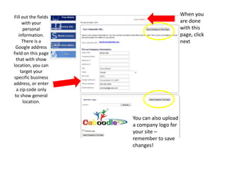 Fill out the fields with your personal information. There is a Google address field on this page that with show location, you can target your specific business address, or enter a zip code only to show general location.When you are done with this page, click nextYou can also upload a company logo for your site – remember to save changes!