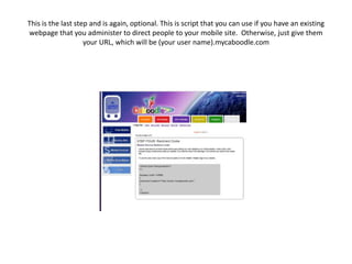 This is the last step and is again, optional. This is script that you can use if you have an existing webpage that you administer to direct people to your mobile site.  Otherwise, just give them your URL, which will be (your user name).mycaboodle.com
