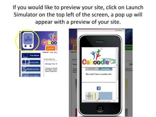 If you would like to preview your site, click on Launch Simulator on the top left of the screen, a pop up will appear with a preview of your site.