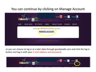 You can continue by clicking on Manage Accountor you can choose to log in at a later date through gocaboodle.com and click the log in button and log in with your e-mail address and password