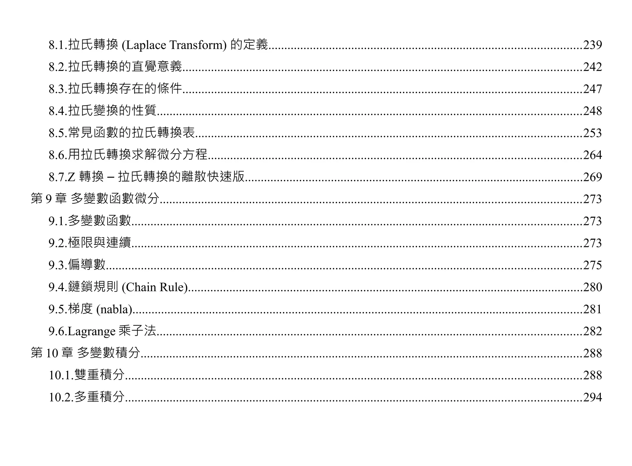 8.1.拉氏轉換 (Laplace Transform) 的定義..................................................................................................239
    8.2.拉氏轉換的直覺意義.............................................................................................................................242
    8.3.拉氏轉換存在的條件.............................................................................................................................247
    8.4.拉氏變換的性質.....................................................................................................................................248
    8.5.常見函數的拉氏轉換表.........................................................................................................................253
    8.6.用拉氏轉換求解微分方程.....................................................................................................................264
    8.7.Z 轉換 – 拉氏轉換的離散快速版..........................................................................................................269
第 9 章 多變數函數微分....................................................................................................................................273
    9.1.多變數函數.............................................................................................................................................273
    9.2.極限與連續.............................................................................................................................................273
    9.3.偏導數.....................................................................................................................................................275
    9.4.鏈鎖規則 (Chain Rule)............................................................................................................................280
    9.5.梯度 (nabla).............................................................................................................................................281
    9.6.Lagrange 乘子法.....................................................................................................................................282
第 10 章 多變數積分..........................................................................................................................................288
    10.1.雙重積分...............................................................................................................................................288
    10.2.多重積分...............................................................................................................................................294
 
