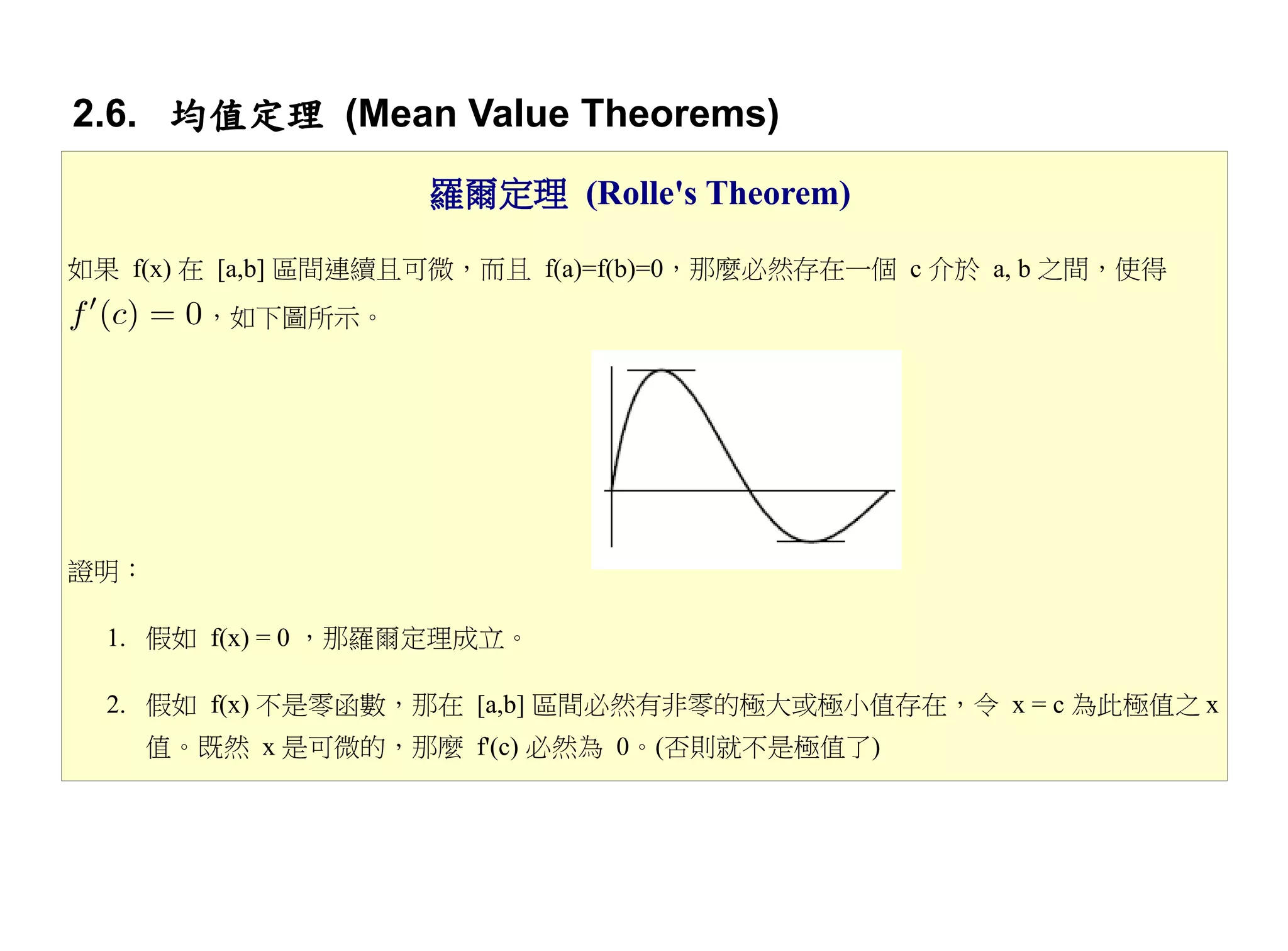 2.6. 均值定理 (Mean Value Theorems)
                    羅爾定理 (Rolle's Theorem)

如果 f(x) 在 [a,b] 區間連續且可微，而且 f(a)=f(b)=0，那麼必然存在一個 c 介於 a, b 之間，使得
       ，如下圖所示。




證明：

  1. 假如 f(x) = 0 ，那羅爾定理成立。

  2. 假如 f(x) 不是零函數，那在 [a,b] 區間必然有非零的極大或極小值存在，令 x = c 為此極值之 x
    值。既然 x 是可微的，那麼 f'(c) 必然為 0。(否則就不是極值了)
 