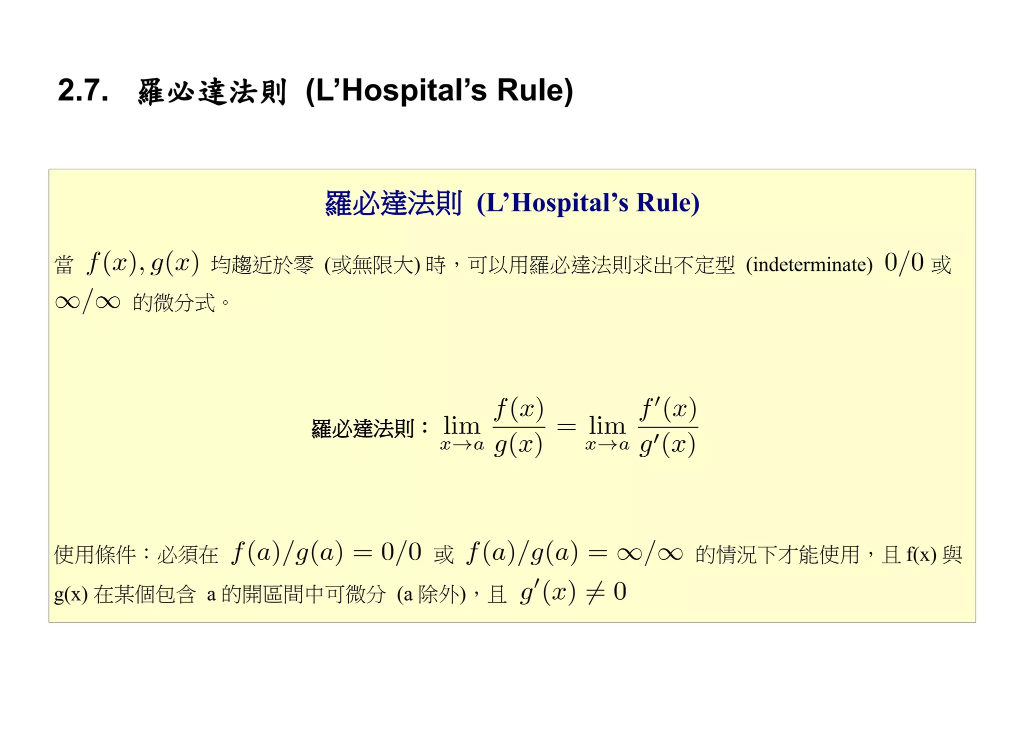 2.7. 羅必達法則 (L’Hospital’s Rule)


                 羅必達法則 (L’Hospital’s Rule)

當         均趨近於零 (或無限大) 時，可以用羅必達法則求出不定型 (indeterminate)   或
     的微分式。




                 羅必達法則：




使用條件：必須在                 或                的情況下才能使用，且 f(x) 與
g(x) 在某個包含 a 的開區間中可微分 (a 除外)，且
 