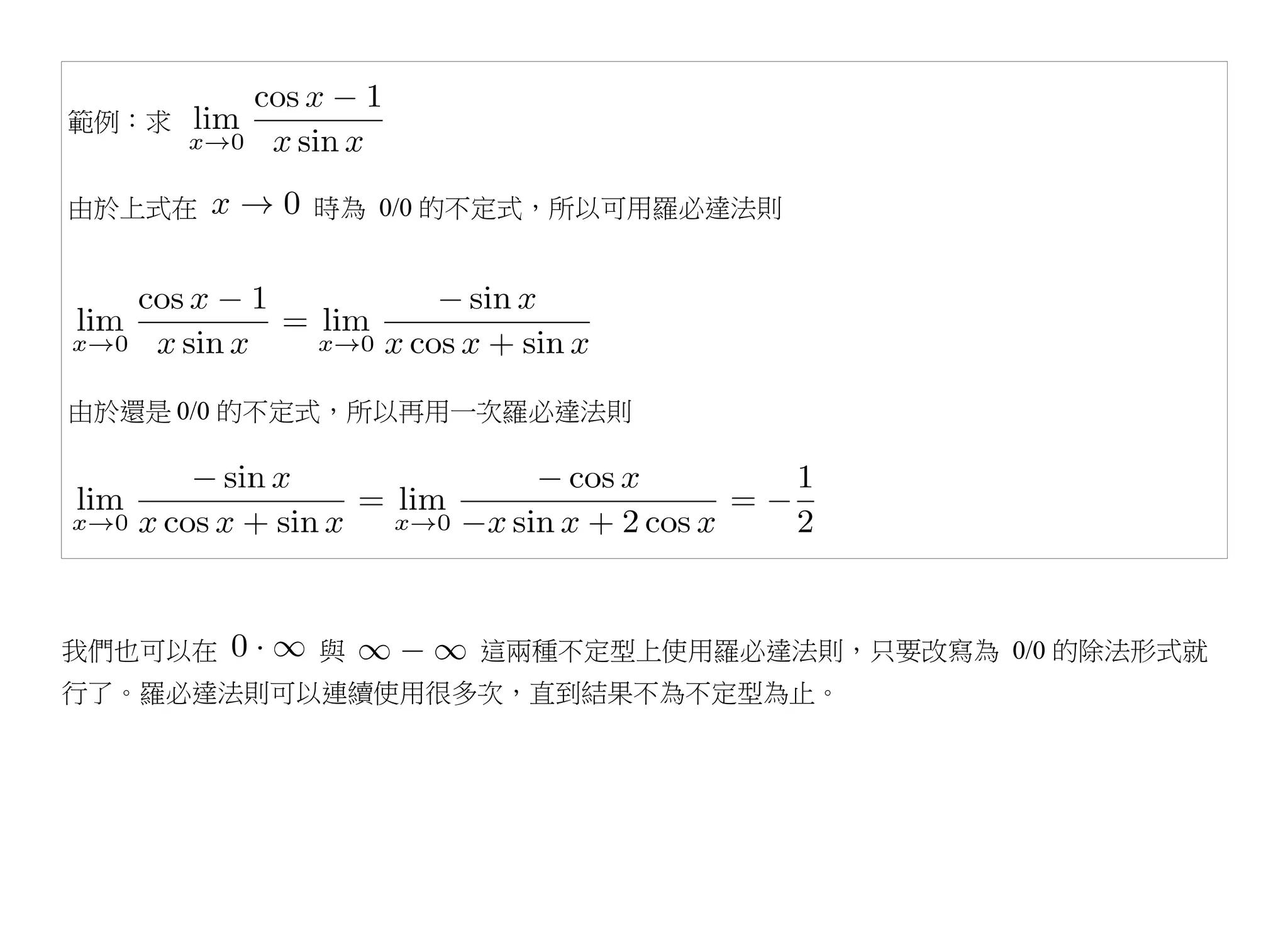 範例：求


由於上式在     時為 0/0 的不定式，所以可用羅必達法則




由於還是 0/0 的不定式，所以再用一次羅必達法則




我們也可以在     與      這兩種不定型上使用羅必達法則，只要改寫為 0/0 的除法形式就
行了。羅必達法則可以連續使用很多次，直到結果不為不定型為止。
 