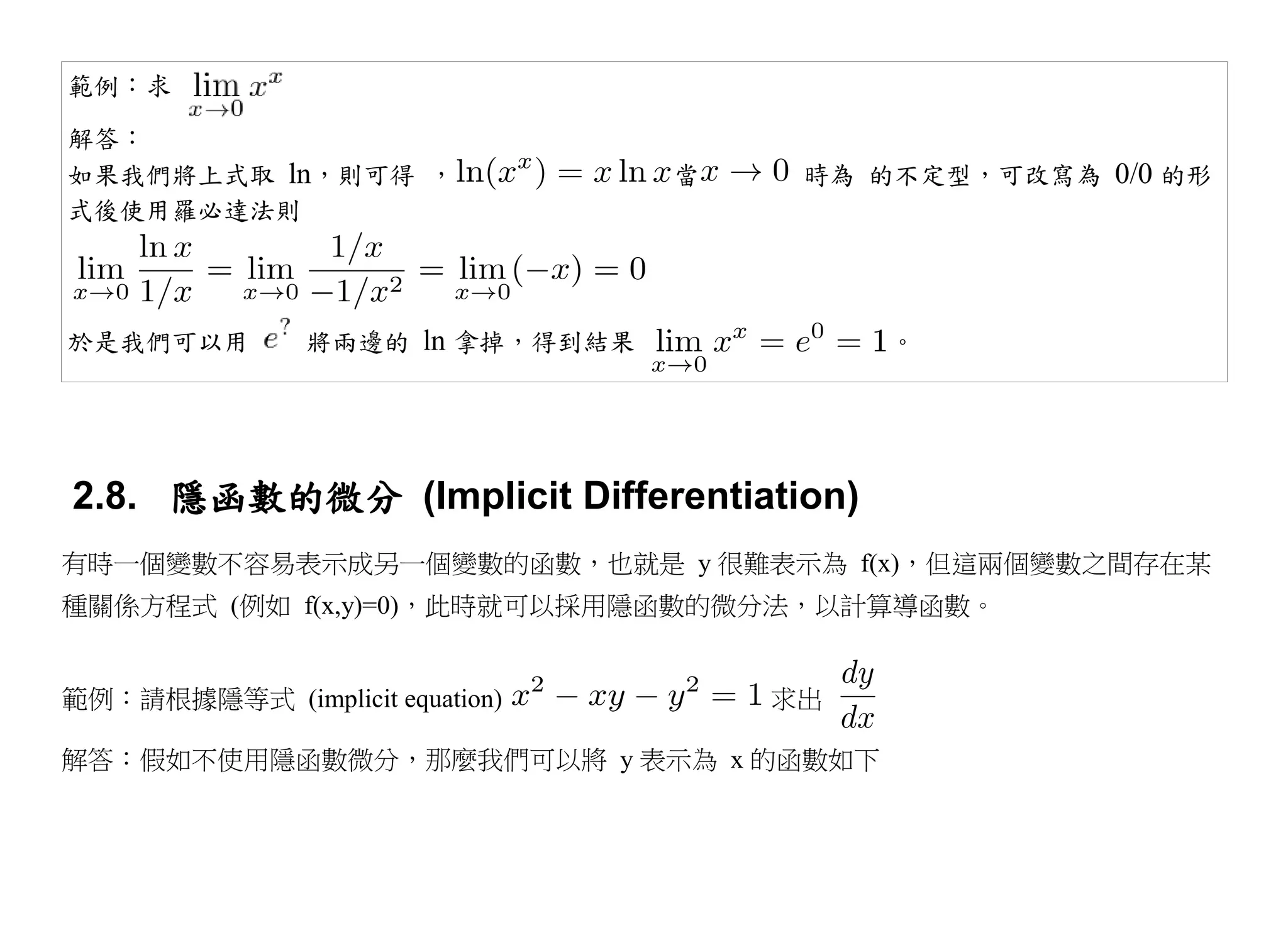 範例：求

解答：
如果我們將上式取 ln，則可得 ，                 當    時為 的不定型，可改寫為 0/0 的形
式後使用羅必達法則




於是我們可以用         將兩邊的 ln 拿掉，得到結果            。




2.8. 隱函數的微分 (Implicit Differentiation)
有時一個變數不容易表示成另一個變數的函數，也就是 y 很難表示為 f(x)，但這兩個變數之間存在某
種關係方程式 (例如 f(x,y)=0)，此時就可以採用隱函數的微分法，以計算導函數。


範例：請根據隱等式 (implicit equation)         求出

解答：假如不使用隱函數微分，那麼我們可以將 y 表示為 x 的函數如下
 
