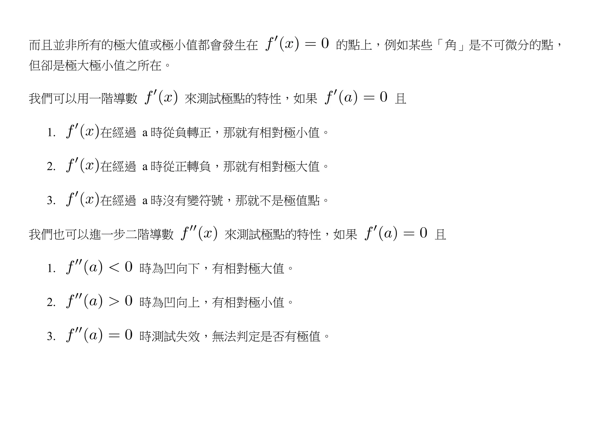 而且並非所有的極大值或極小值都會發生在            的點上，例如某些「角」是不可微分的點，
但卻是極大極小值之所在。

我們可以用一階導數      來測試極點的特性，如果         且

 1.   在經過 a 時從負轉正，那就有相對極小值。

 2.   在經過 a 時從正轉負，那就有相對極大值。

 3.   在經過 a 時沒有變符號，那就不是極值點。

我們也可以進一步二階導數       來測試極點的特性，如果         且

 1.         時為凹向下，有相對極大值。

 2.         時為凹向上，有相對極小值。

 3.         時測試失效，無法判定是否有極值。
 