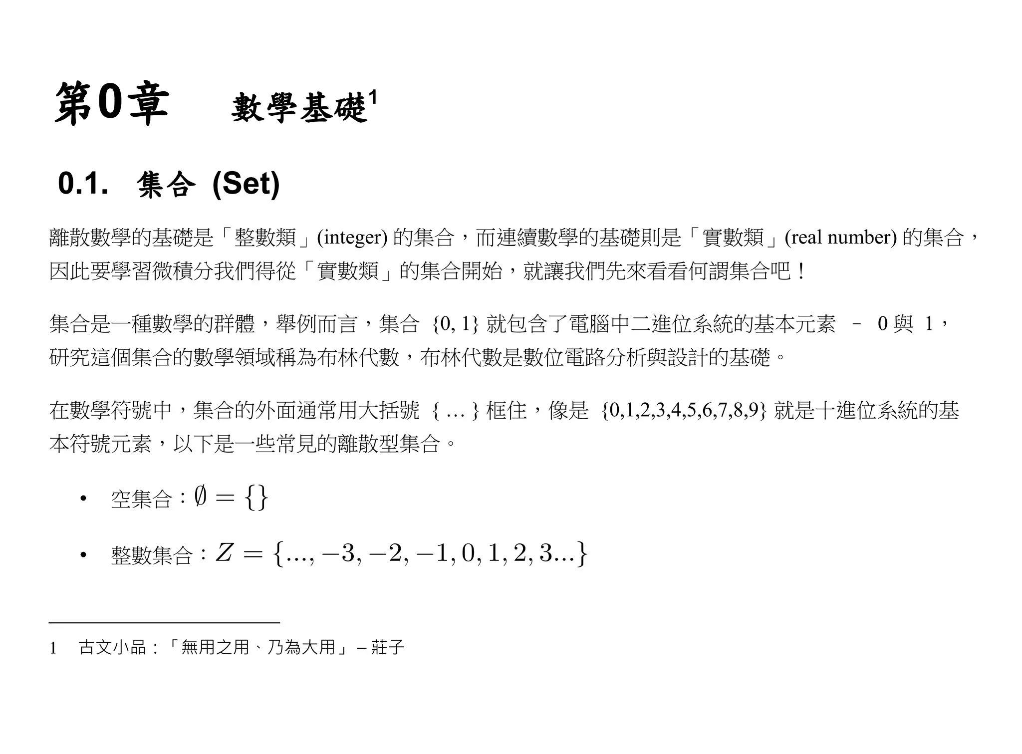 第0章             數學基礎1

0.1. 集合 (Set)
離散數學的基礎是「整數類」(integer) 的集合，而連續數學的基礎則是「實數類」(real number) 的集合，
因此要學習微積分我們得從「實數類」的集合開始，就讓我們先來看看何謂集合吧！

集合是一種數學的群體，舉例而言，集合 {0, 1} 就包含了電腦中二進位系統的基本元素 – 0 與 1，
研究這個集合的數學領域稱為布林代數，布林代數是數位電路分析與設計的基礎。

在數學符號中，集合的外面通常用大括號 { … } 框住，像是 {0,1,2,3,4,5,6,7,8,9} 就是十進位系統的基
本符號元素，以下是一些常見的離散型集合。

    •   空集合：

    •   整數集合：



1   古文小品：「無用之用、乃為大用」 – 莊子
 