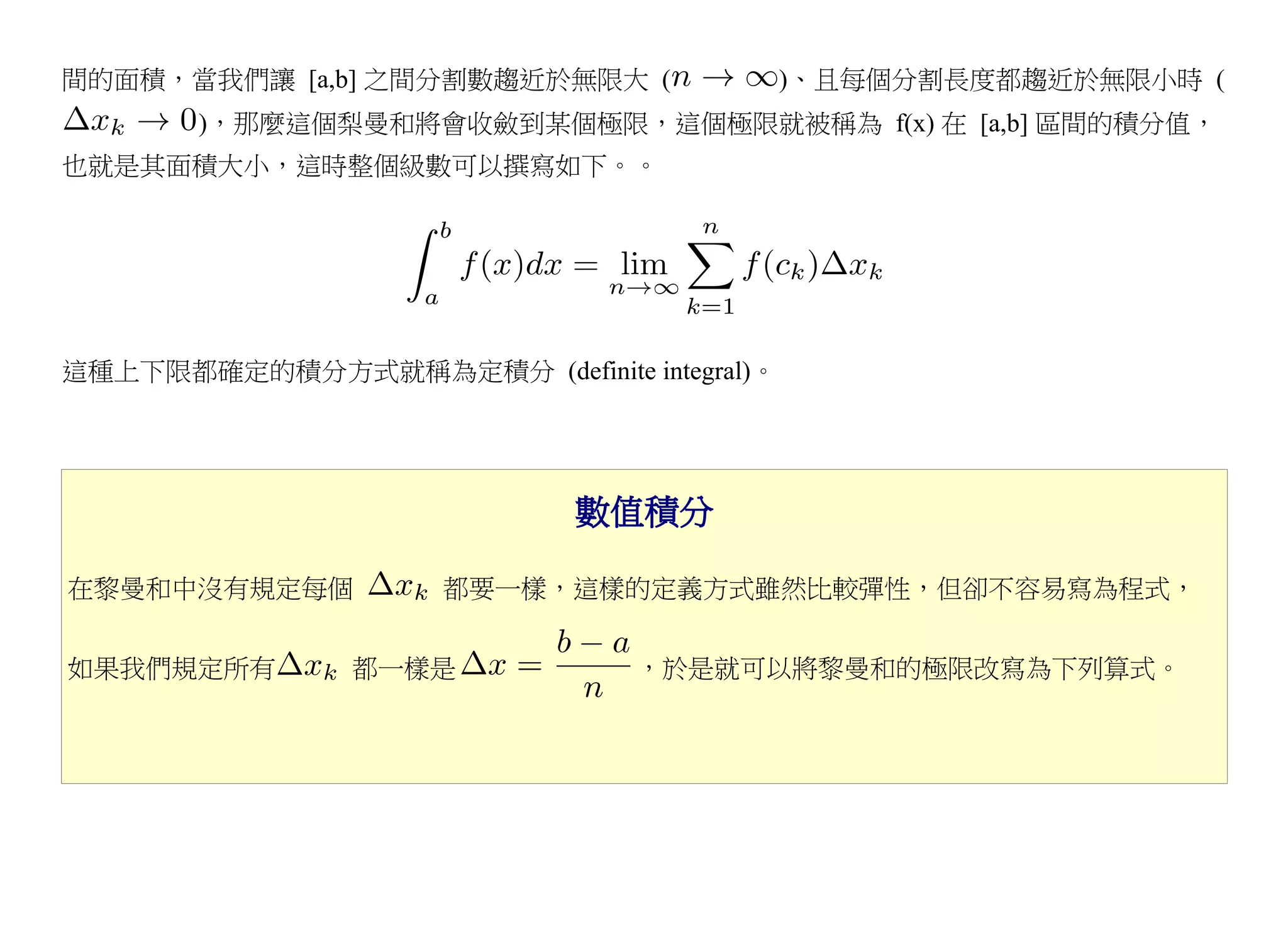 間的面積，當我們讓 [a,b] 之間分割數趨近於無限大 (              )、且每個分割長度都趨近於無限小時 (
       )，那麼這個梨曼和將會收斂到某個極限，這個極限就被稱為 f(x) 在 [a,b] 區間的積分值，
也就是其面積大小，這時整個級數可以撰寫如下。。




這種上下限都確定的積分方式就稱為定積分 (definite integral)。




                            數值積分

在黎曼和中沒有規定每個          都要一樣，這樣的定義方式雖然比較彈性，但卻不容易寫為程式，


如果我們規定所有        都一樣是            ，於是就可以將黎曼和的極限改寫為下列算式。
 