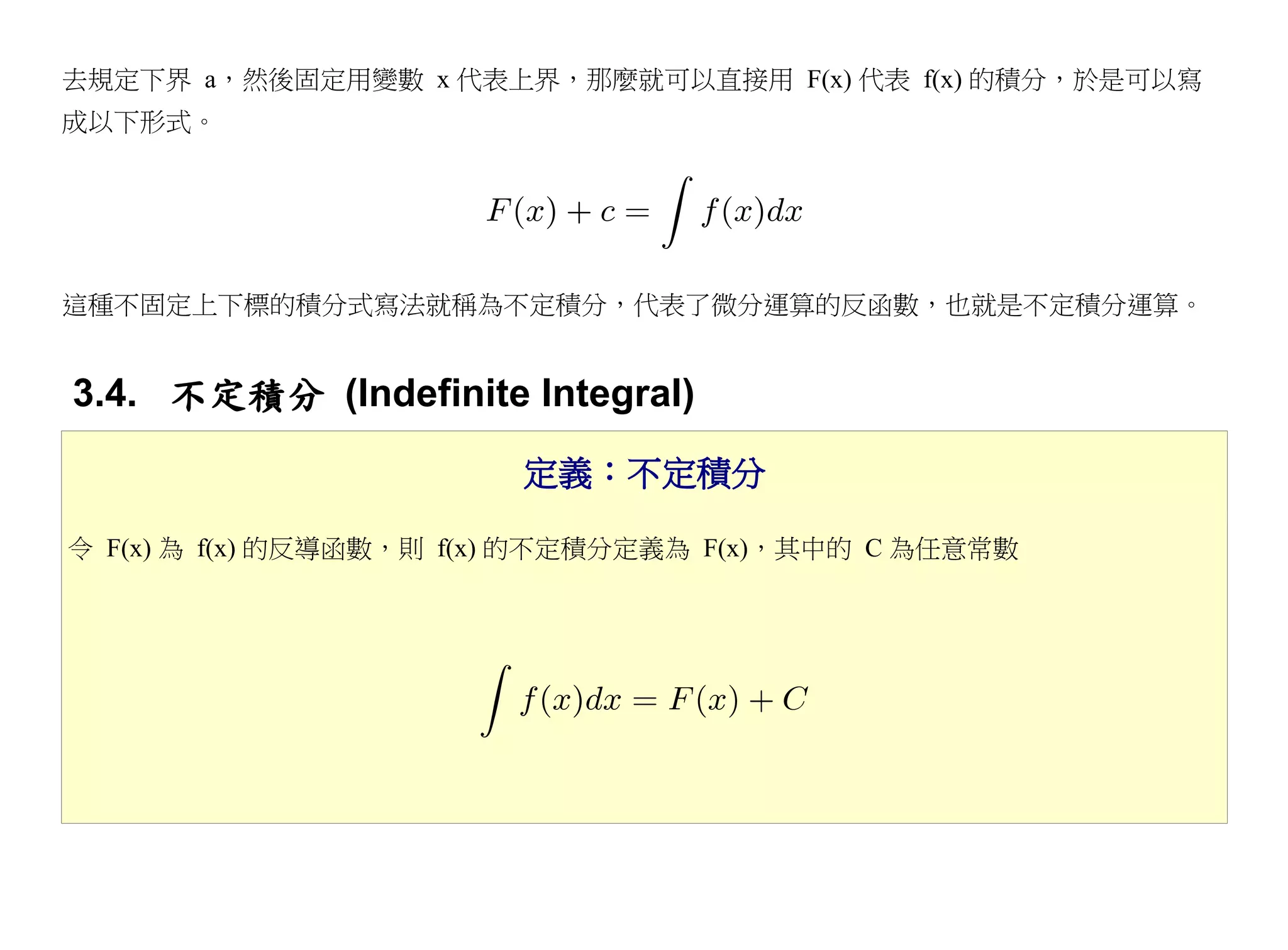 去規定下界 a，然後固定用變數 x 代表上界，那麼就可以直接用 F(x) 代表 f(x) 的積分，於是可以寫
成以下形式。




這種不固定上下標的積分式寫法就稱為不定積分，代表了微分運算的反函數，也就是不定積分運算。


3.4. 不定積分 (Indefinite Integral)
                        定義：不定積分

令 F(x) 為 f(x) 的反導函數，則 f(x) 的不定積分定義為 F(x)，其中的 C 為任意常數
 