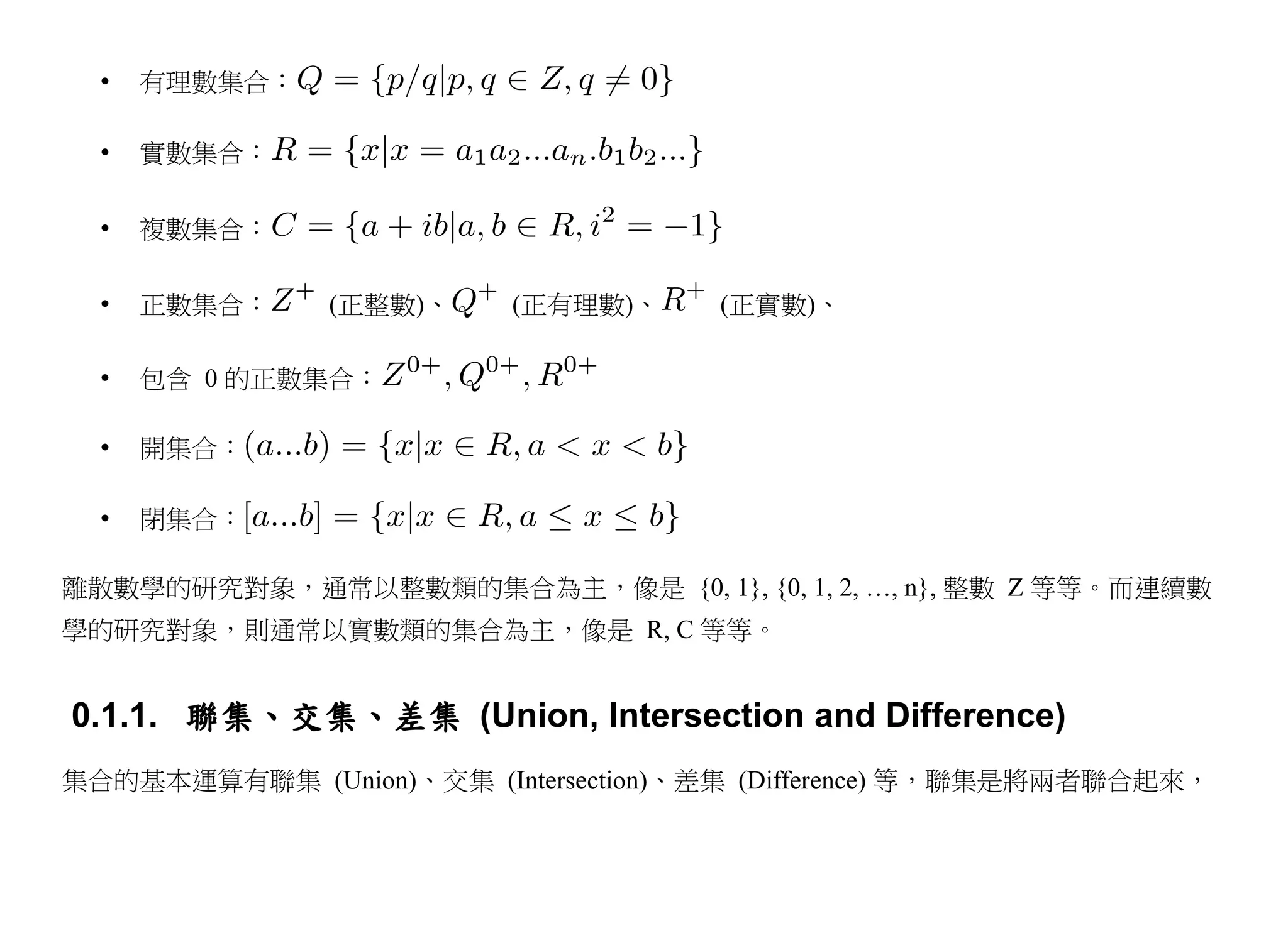 •   有理數集合：

  •   實數集合：

  •   複數集合：

  •   正數集合：    (正整數)、    (正有理數)、     (正實數)、

  •   包含 0 的正數集合：

  •   開集合：

  •   閉集合：

離散數學的研究對象，通常以整數類的集合為主，像是 {0, 1}, {0, 1, 2, …, n}, 整數 Z 等等。而連續數
學的研究對象，則通常以實數類的集合為主，像是 R, C 等等。


0.1.1. 聯集、交集、差集 (Union, Intersection and Difference)
集合的基本運算有聯集 (Union)、交集 (Intersection)、差集 (Difference) 等，聯集是將兩者聯合起來，
 