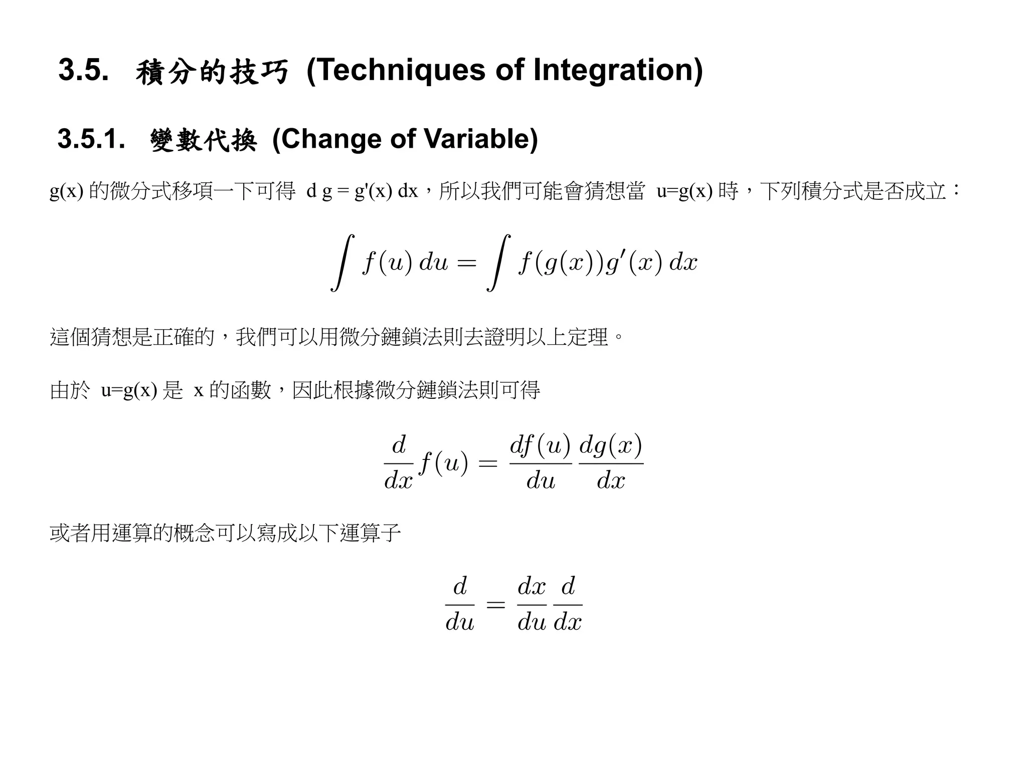 3.5. 積分的技巧 (Techniques of Integration)

3.5.1. 變數代換 (Change of Variable)
g(x) 的微分式移項一下可得 d g = g'(x) dx，所以我們可能會猜想當 u=g(x) 時，下列積分式是否成立：




這個猜想是正確的，我們可以用微分鏈鎖法則去證明以上定理。

由於 u=g(x) 是 x 的函數，因此根據微分鏈鎖法則可得




或者用運算的概念可以寫成以下運算子
 