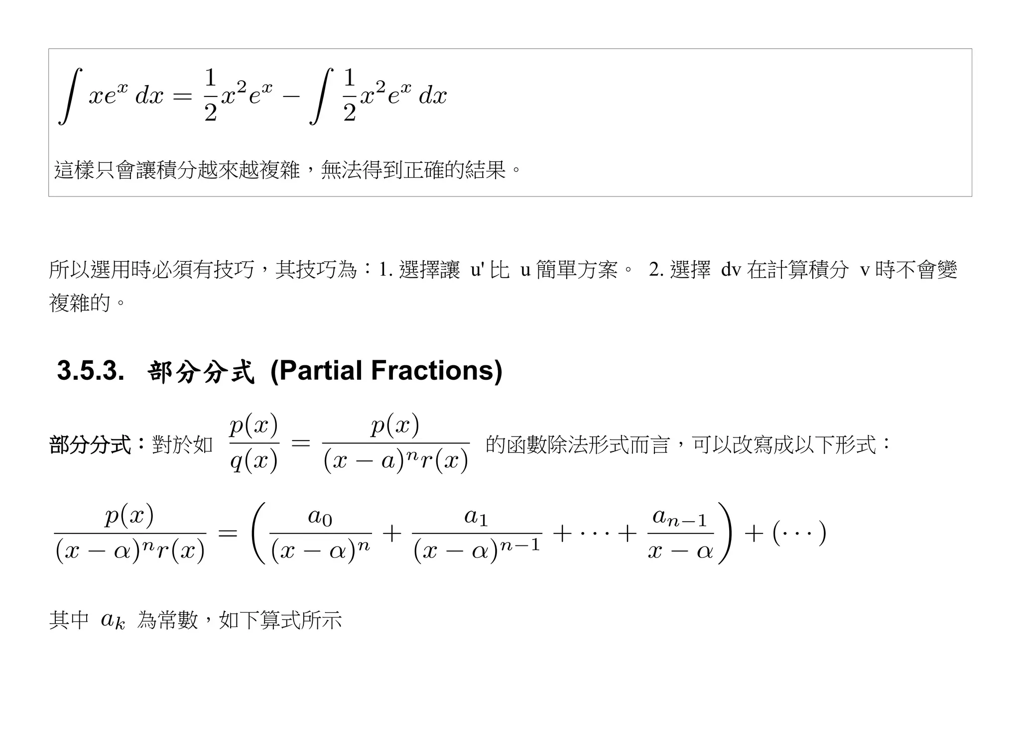 這樣只會讓積分越來越複雜，無法得到正確的結果。



所以選用時必須有技巧，其技巧為：1. 選擇讓 u' 比 u 簡單方案。 2. 選擇 dv 在計算積分 v 時不會變
複雜的。


3.5.3. 部分分式 (Partial Fractions)

部分分式：對於如                     的函數除法形式而言，可以改寫成以下形式：




其中     為常數，如下算式所示
 