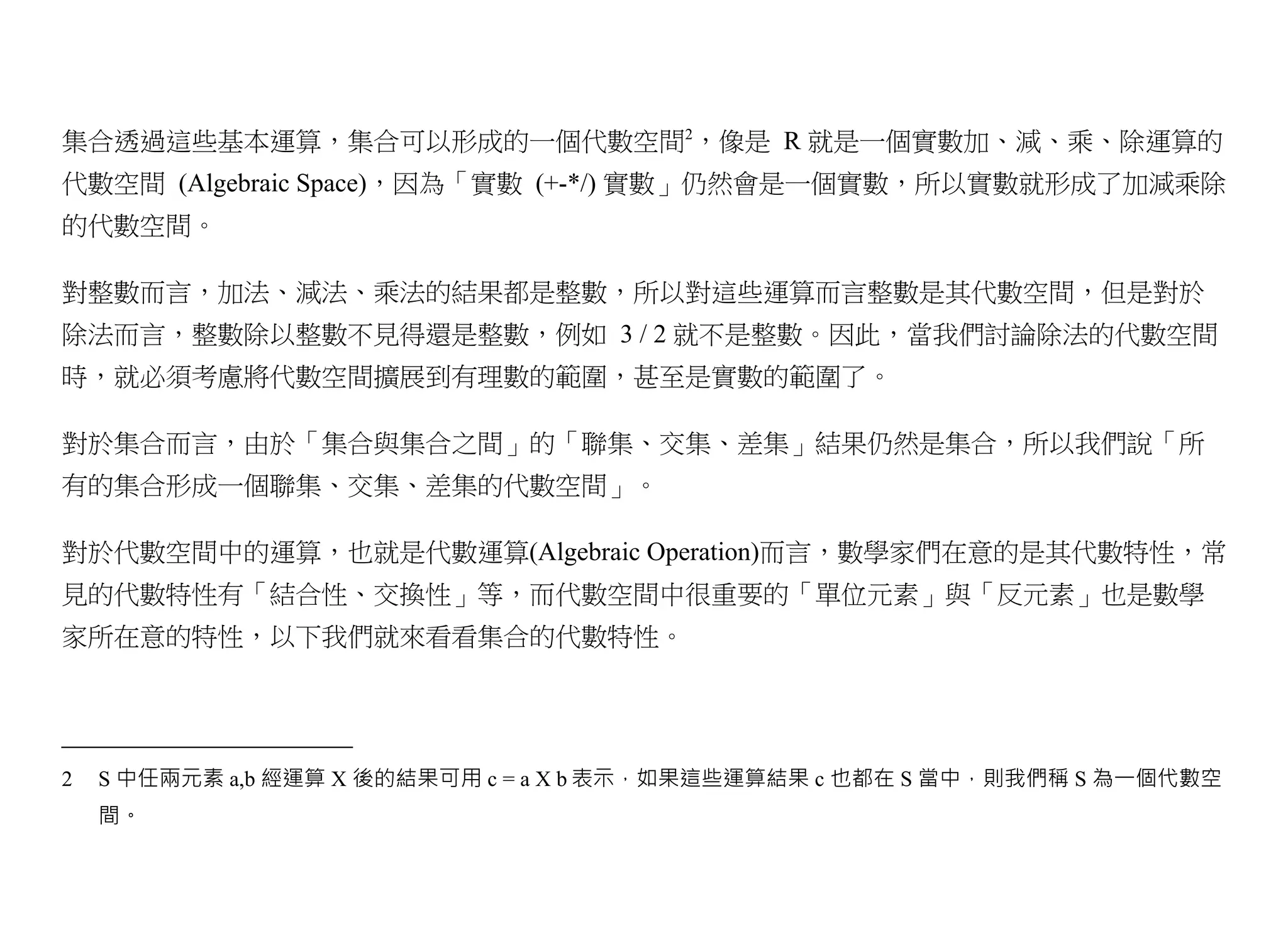 集合透過這些基本運算，集合可以形成的一個代數空間2，像是 R 就是一個實數加、減、乘、除運算的
代數空間 (Algebraic Space)，因為「實數 (+-*/) 實數」仍然會是一個實數，所以實數就形成了加減乘除
的代數空間。

對整數而言，加法、減法、乘法的結果都是整數，所以對這些運算而言整數是其代數空間，但是對於
除法而言，整數除以整數不見得還是整數，例如 3 / 2 就不是整數。因此，當我們討論除法的代數空間
時，就必須考慮將代數空間擴展到有理數的範圍，甚至是實數的範圍了。

對於集合而言，由於「集合與集合之間」的「聯集、交集、差集」結果仍然是集合，所以我們說「所
有的集合形成一個聯集、交集、差集的代數空間」。

對於代數空間中的運算，也就是代數運算(Algebraic Operation)而言，數學家們在意的是其代數特性，常
見的代數特性有「結合性、交換性」等，而代數空間中很重要的「單位元素」與「反元素」也是數學
家所在意的特性，以下我們就來看看集合的代數特性。




2   S 中任兩元素 a,b 經運算 X 後的結果可用 c = a X b 表示，如果這些運算結果 c 也都在 S 當中，則我們稱 S 為一個代數空
    間。
 