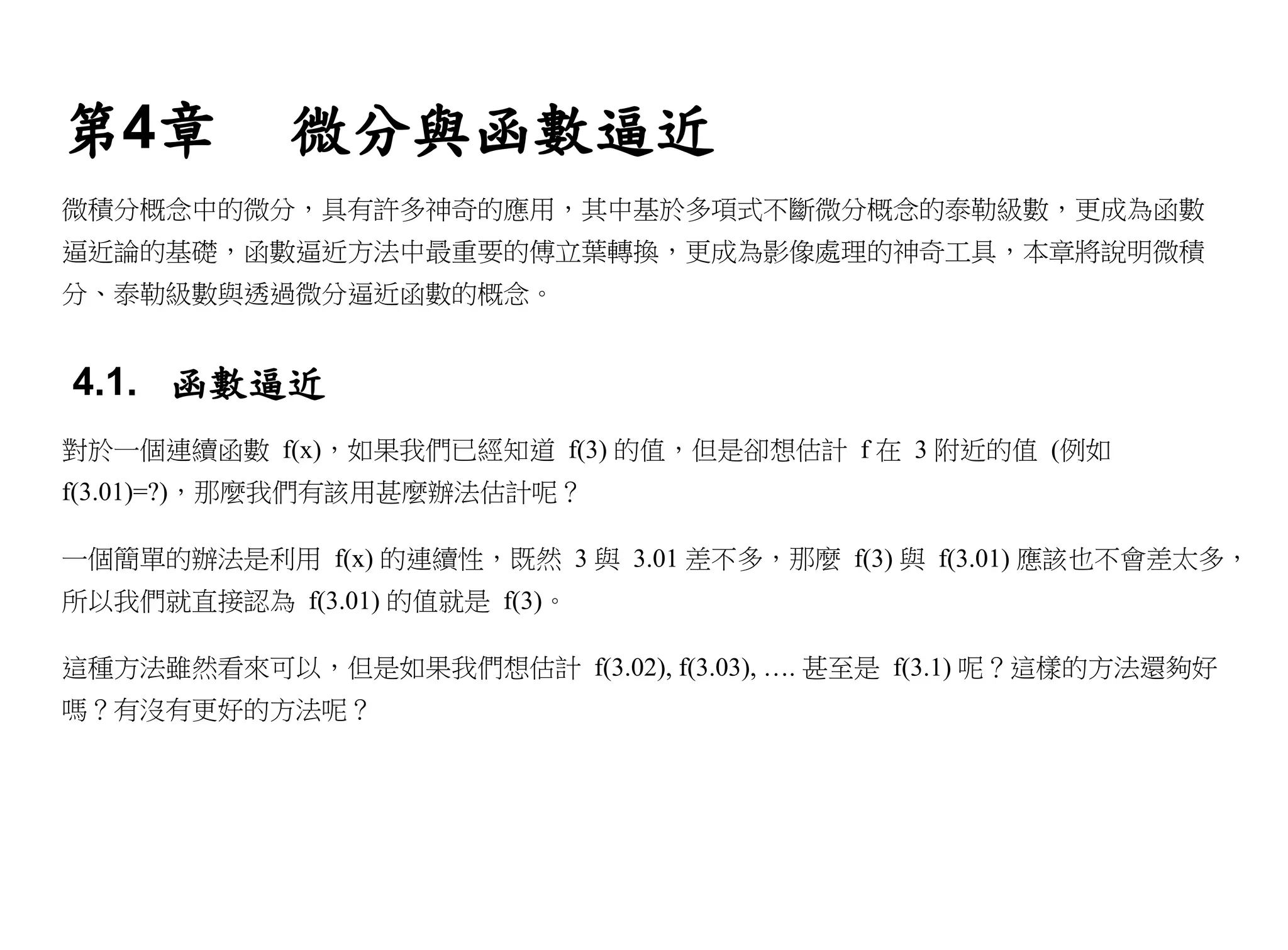 第4章         微分與函數逼近
微積分概念中的微分，具有許多神奇的應用，其中基於多項式不斷微分概念的泰勒級數，更成為函數
逼近論的基礎，函數逼近方法中最重要的傅立葉轉換，更成為影像處理的神奇工具，本章將說明微積
分、泰勒級數與透過微分逼近函數的概念。


4.1. 函數逼近
對於一個連續函數 f(x)，如果我們已經知道 f(3) 的值，但是卻想估計 f 在 3 附近的值 (例如
f(3.01)=?)，那麼我們有該用甚麼辦法估計呢？

一個簡單的辦法是利用 f(x) 的連續性，既然 3 與 3.01 差不多，那麼 f(3) 與 f(3.01) 應該也不會差太多，
所以我們就直接認為 f(3.01) 的值就是 f(3)。

這種方法雖然看來可以，但是如果我們想估計 f(3.02), f(3.03), …. 甚至是 f(3.1) 呢？這樣的方法還夠好
嗎？有沒有更好的方法呢？
 