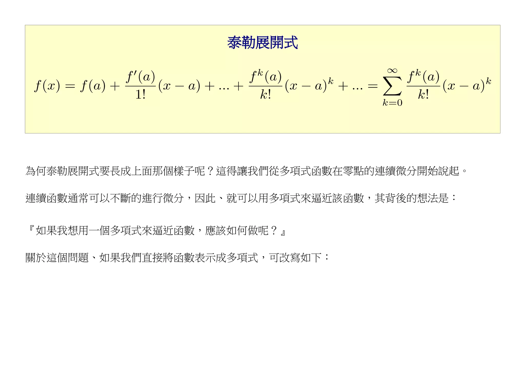 泰勒展開式




為何泰勒展開式要長成上面那個樣子呢？這得讓我們從多項式函數在零點的連續微分開始說起。

連續函數通常可以不斷的進行微分，因此、就可以用多項式來逼近該函數，其背後的想法是：


『如果我想用一個多項式來逼近函數，應該如何做呢？』

關於這個問題、如果我們直接將函數表示成多項式，可改寫如下：
 