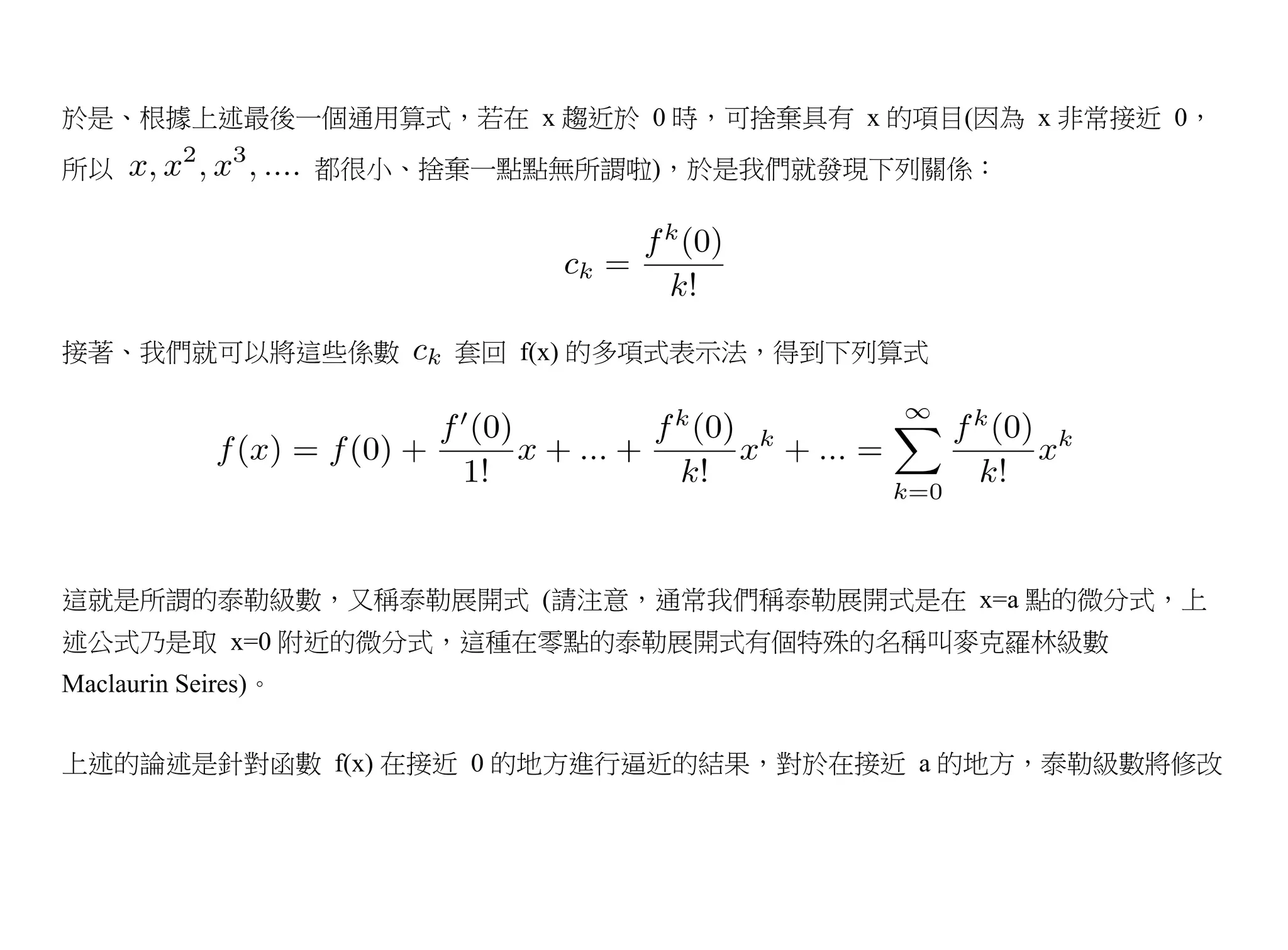 於是、根據上述最後一個通用算式，若在 x 趨近於 0 時，可捨棄具有 x 的項目(因為 x 非常接近 0，
所以                   都很小、捨棄一點點無所謂啦)，於是我們就發現下列關係：




接著、我們就可以將這些係數             套回 f(x) 的多項式表示法，得到下列算式




這就是所謂的泰勒級數，又稱泰勒展開式 (請注意，通常我們稱泰勒展開式是在 x=a 點的微分式，上
述公式乃是取 x=0 附近的微分式，這種在零點的泰勒展開式有個特殊的名稱叫麥克羅林級數
Maclaurin Seires)。


上述的論述是針對函數 f(x) 在接近 0 的地方進行逼近的結果，對於在接近 a 的地方，泰勒級數將修改
 