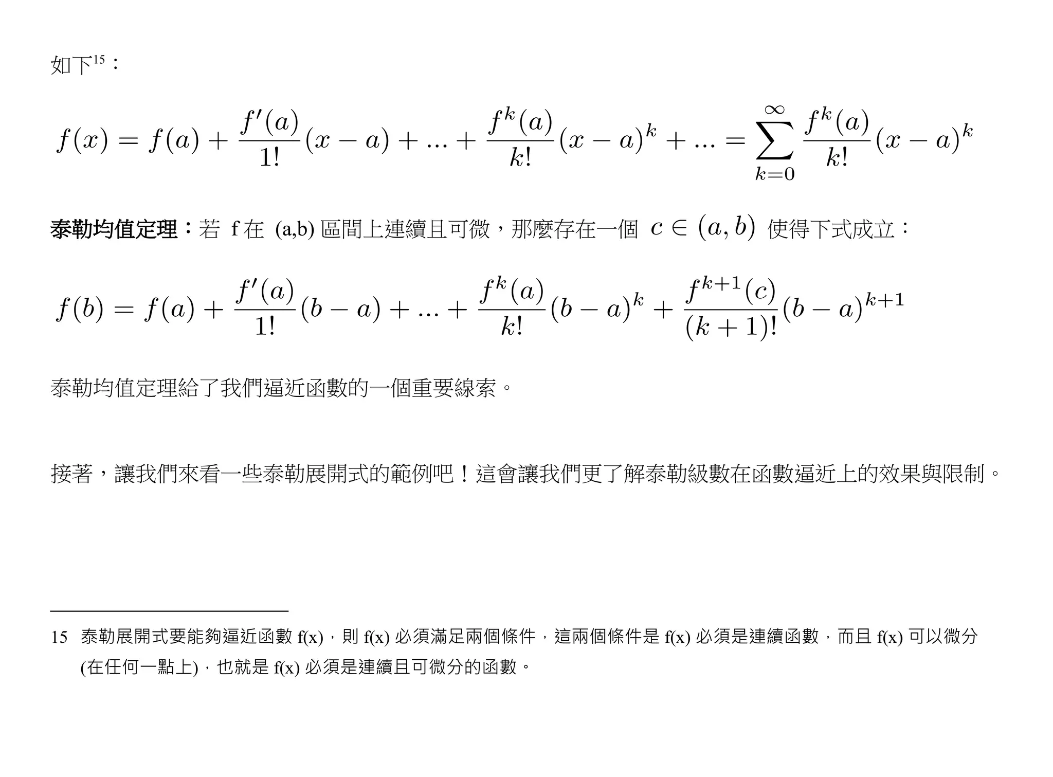 如下15：




泰勒均值定理：若 f 在 (a,b) 區間上連續且可微，那麼存在一個                   使得下式成立：




泰勒均值定理給了我們逼近函數的一個重要線索。



接著，讓我們來看一些泰勒展開式的範例吧！這會讓我們更了解泰勒級數在函數逼近上的效果與限制。




15 泰勒展開式要能夠逼近函數 f(x)，則 f(x) 必須滿足兩個條件，這兩個條件是 f(x) 必須是連續函數，而且 f(x) 可以微分
  (在任何一點上)，也就是 f(x) 必須是連續且可微分的函數。
 