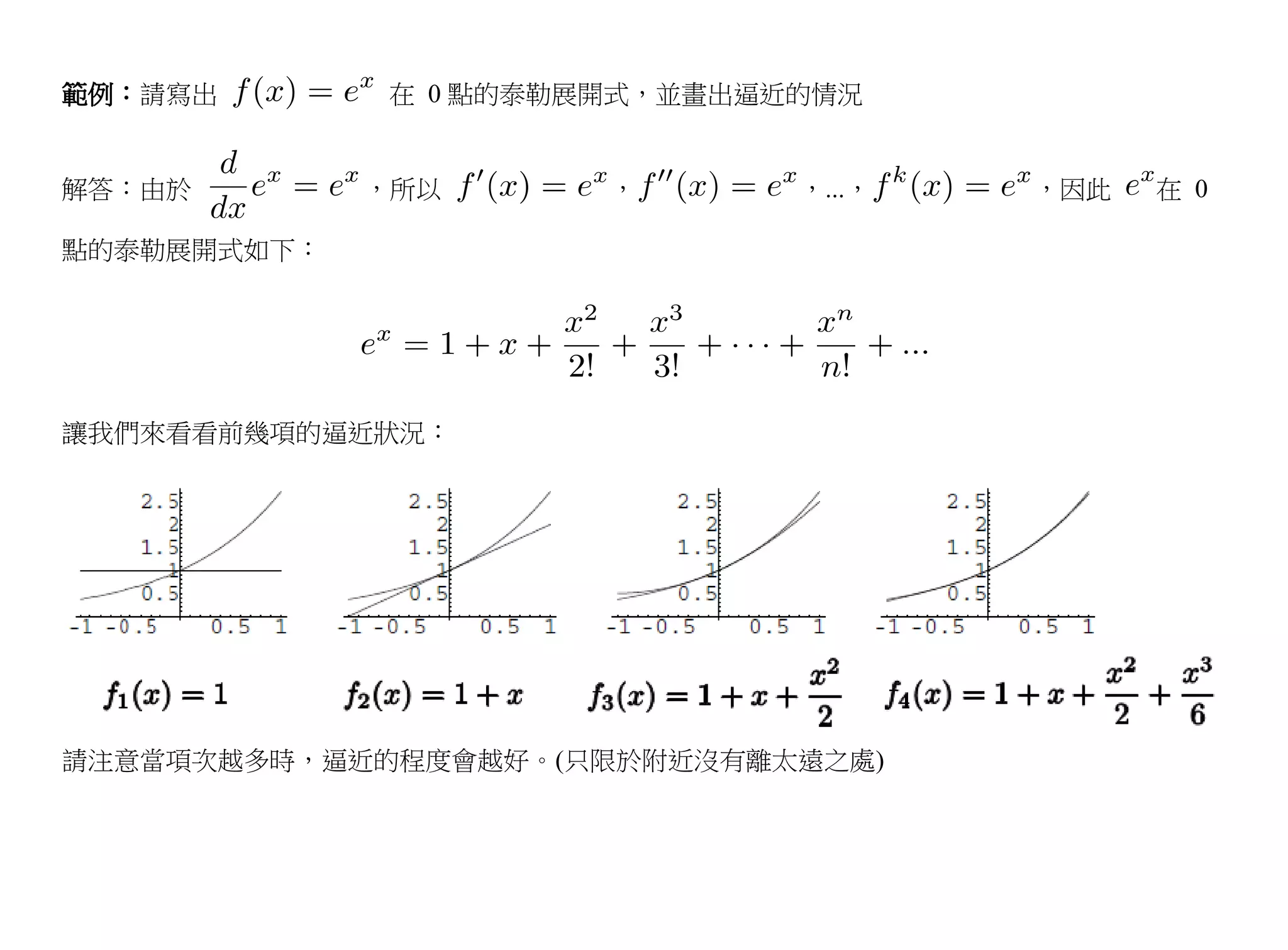 範例：請寫出       在 0 點的泰勒展開式，並畫出逼近的情況


解答：由於        ，所以      ，       ，...，   ，因此   在 0

點的泰勒展開式如下：




讓我們來看看前幾項的逼近狀況：




請注意當項次越多時，逼近的程度會越好。(只限於附近沒有離太遠之處)
 