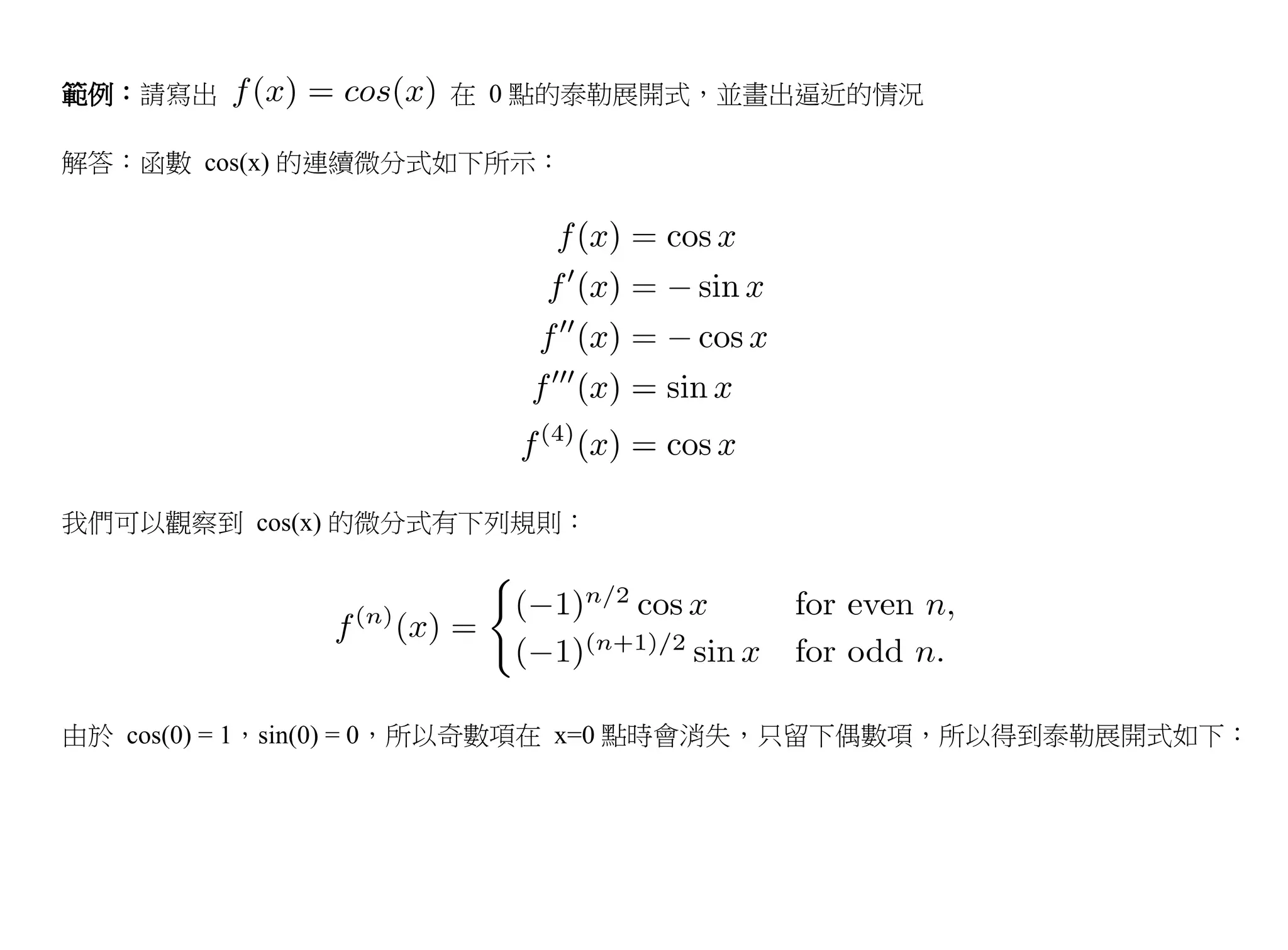 範例：請寫出             在 0 點的泰勒展開式，並畫出逼近的情況

解答：函數 cos(x) 的連續微分式如下所示：




我們可以觀察到 cos(x) 的微分式有下列規則：




由於 cos(0) = 1，sin(0) = 0，所以奇數項在 x=0 點時會消失，只留下偶數項，所以得到泰勒展開式如下：
 