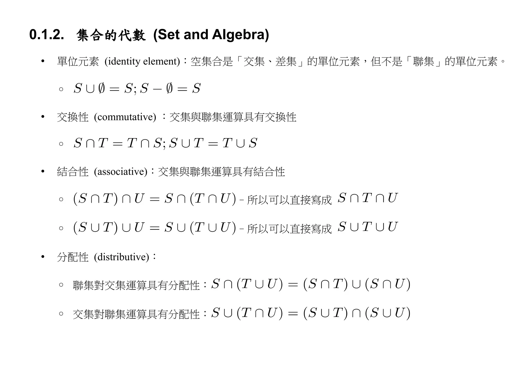 0.1.2. 集合的代數 (Set and Algebra)
 •   單位元素 (identity element)：空集合是「交集、差集」的單位元素，但不是「聯集」的單位元素。

     ◦

 •   交換性 (commutative) ：交集與聯集運算具有交換性

     ◦

 •   結合性 (associative)：交集與聯集運算具有結合性

     ◦                      –所以可以直接寫成

     ◦                      –所以可以直接寫成

 •   分配性 (distributive)：

     ◦ 聯集對交集運算具有分配性：

     ◦ 交集對聯集運算具有分配性：
 