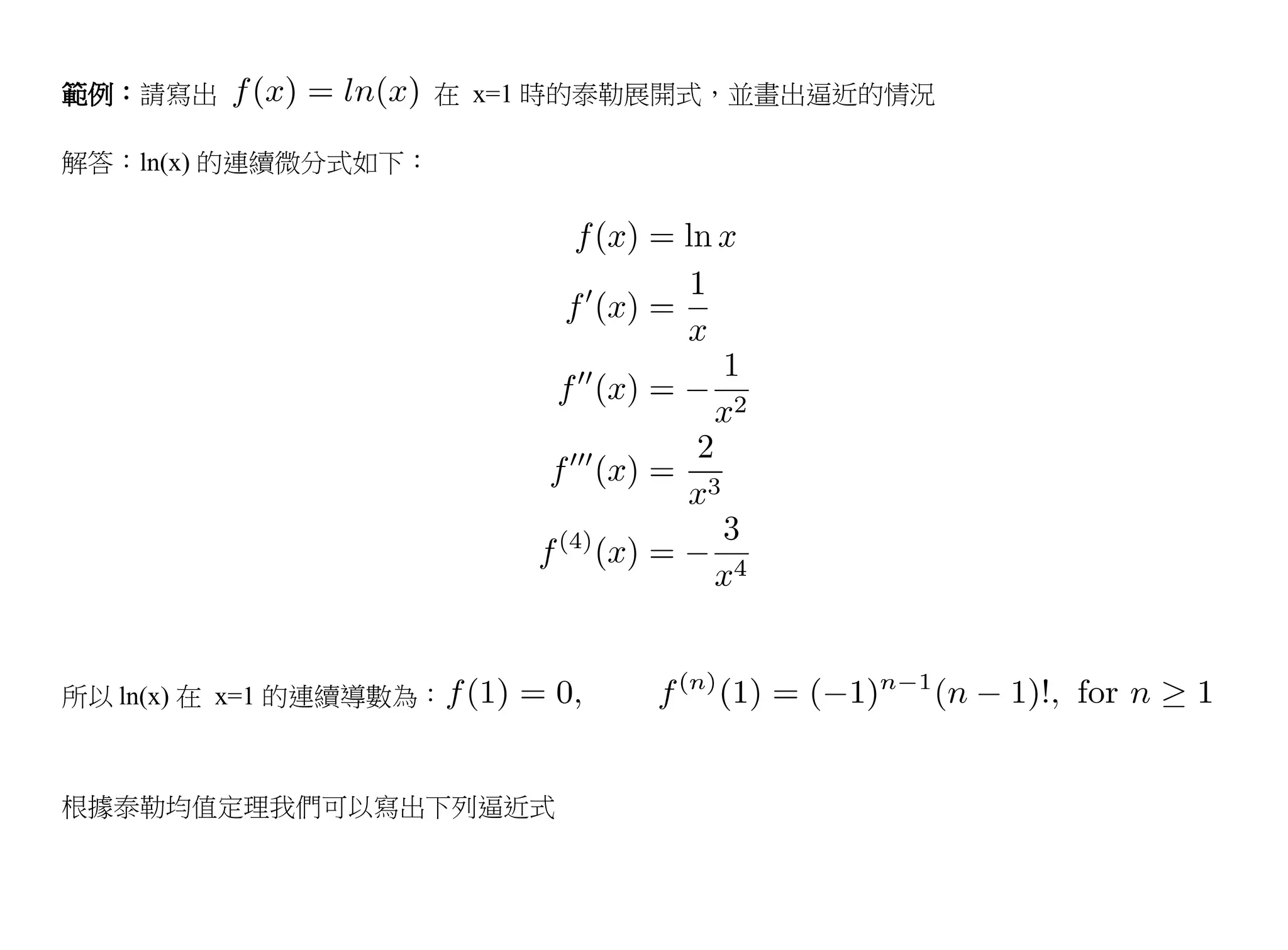 範例：請寫出               在 x=1 時的泰勒展開式，並畫出逼近的情況

解答：ln(x) 的連續微分式如下：




所以 ln(x) 在 x=1 的連續導數為：



根據泰勒均值定理我們可以寫出下列逼近式
 