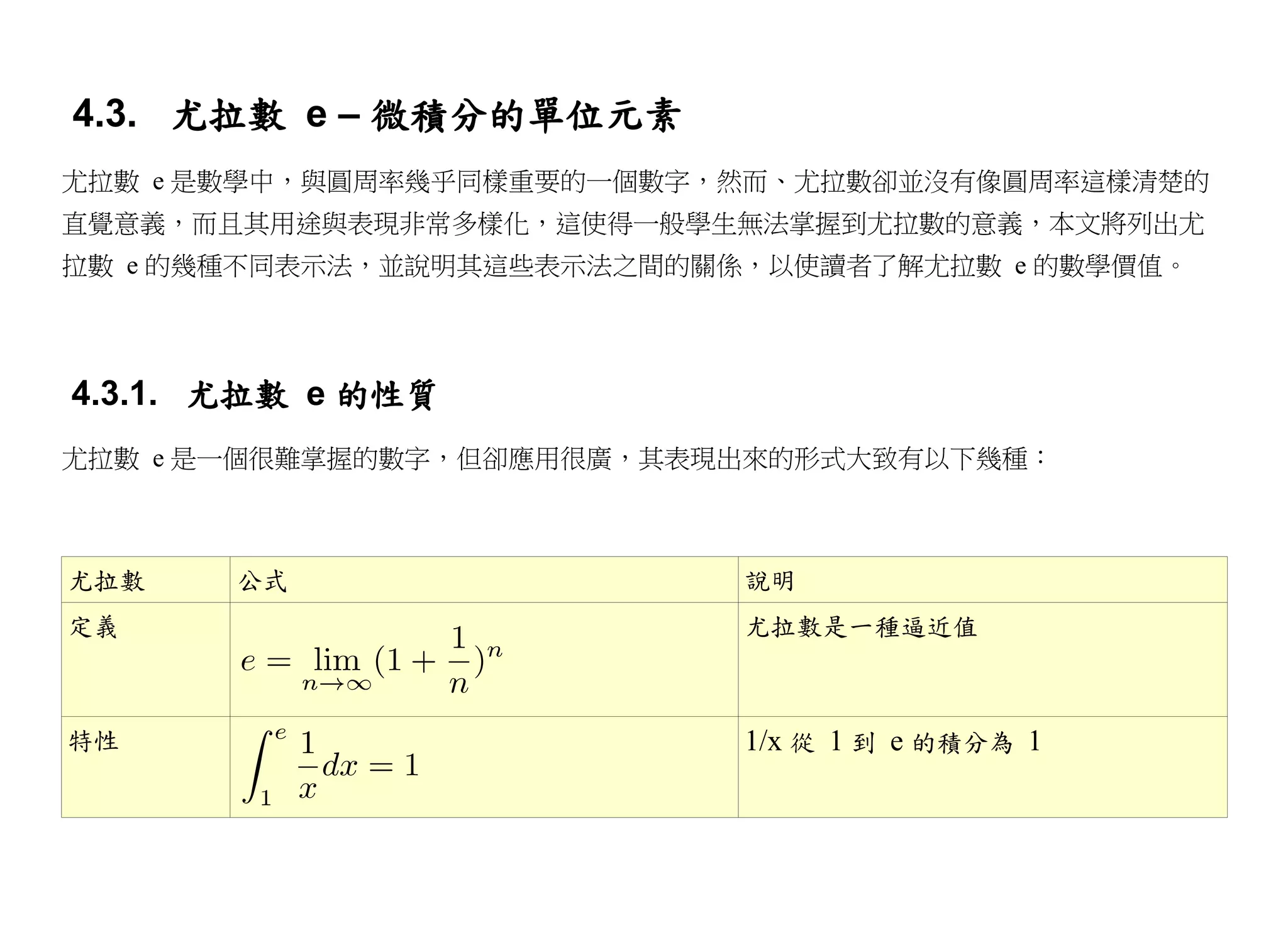 4.3. 尤拉數 e – 微積分的單位元素
尤拉數 e 是數學中，與圓周率幾乎同樣重要的一個數字，然而、尤拉數卻並沒有像圓周率這樣清楚的
直覺意義，而且其用途與表現非常多樣化，這使得一般學生無法掌握到尤拉數的意義，本文將列出尤
拉數 e 的幾種不同表示法，並說明其這些表示法之間的關係，以使讀者了解尤拉數 e 的數學價值。




4.3.1. 尤拉數 e 的性質
尤拉數 e 是一個很難掌握的數字，但卻應用很廣，其表現出來的形式大致有以下幾種：



尤拉數    公式                   說明
定義                          尤拉數是一種逼近值



特性                          1/x 從 1 到 e 的積分為 1
 